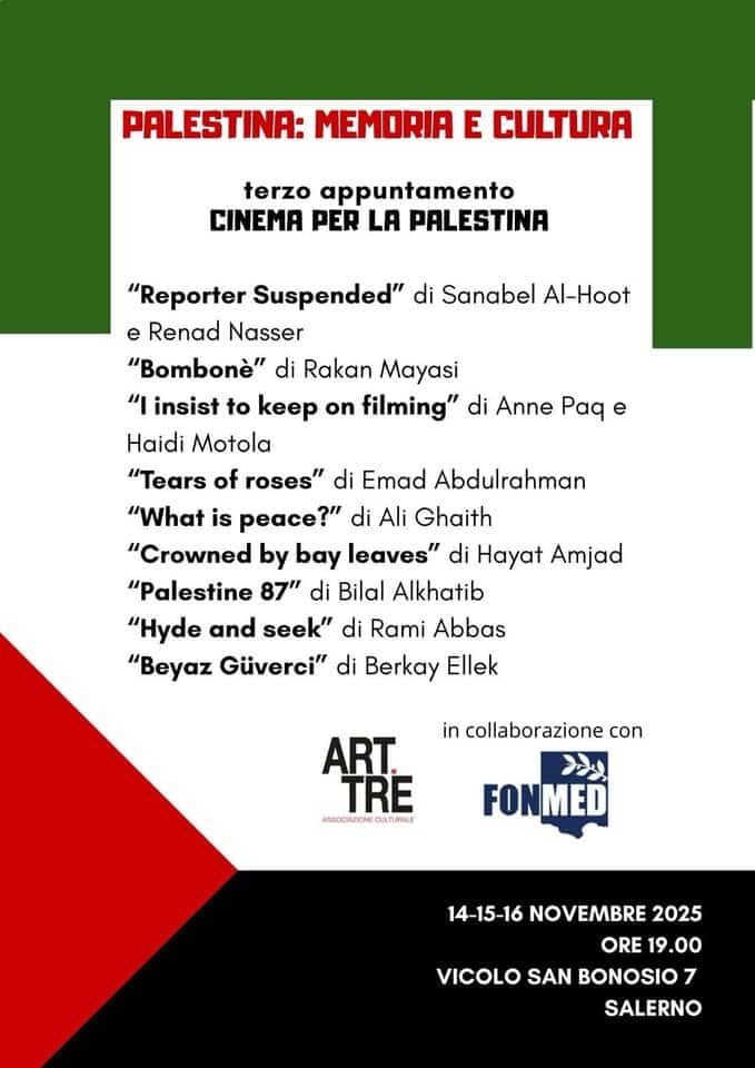 Palestina: Memoria e Cultura. Il cinema per la Palestina Potrebbe essere un contenuto grafico raffigurante il seguente testo "PALESTINA: MEMORIA E CULTURA terzo appuntamento CINEMA PER LA PALESTINA "Reporter Suspended" di Sanabel Al-Hoot e Renad Nasser "Bombonè" di Rakan Mayasi "I insist to keep on filming" di Anne aA e Haidi Motola "Tears of roses" di Emad Abdulrahman "What is peace?" di Ali Ghaith "Crowned by bay leaves" di Hayat Amjad "Palestine 87" di Bilal Alkhatib "Hyde and seek" di Rami Abbas "Beyaz Güverci" di Berkay Ellek in collaborazione con ART. TRE ABSOCIAZIONE CULTURALE FONMED 14-15-16 NOVEMBRE 2025 ORE ORE19.00 19.00 VICOLO SAN BONOSIO 7 SALERNO"