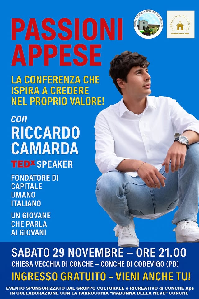 Potrebbe essere un'immagine raffigurante ‎il seguente testo "‎ه @ BEA eu LA EVE PASSIONI ទម FAICREATIVO បមរល 1信 APPESE LA CONFERENZA CHE ISPIRA A CREDERE NEL PROPRIO VALORE! con RICCARDO CAMARDA TEDX SPEAKER FONDATORE DI CAPITALE UMANO ITALIANO UN GIOVANE CHE PARLA AI GIOVANI SABATO 29 NOVEMBRE ORE 21.00 CHIESA VECCHIA DI COMCH- CONCHE DI CODEVIGO (PD) INGRESSO GRATUITO VIENI ANCHE TU! EVENTO SPONSORIZZATO DAL GRUPPO CULTURALE RICREATIVO CONCHE Aps IN COLLABORAZIONE CON LA PARROCCHIA "MADONNA DELLA NEVE" CONCHE‎"‎