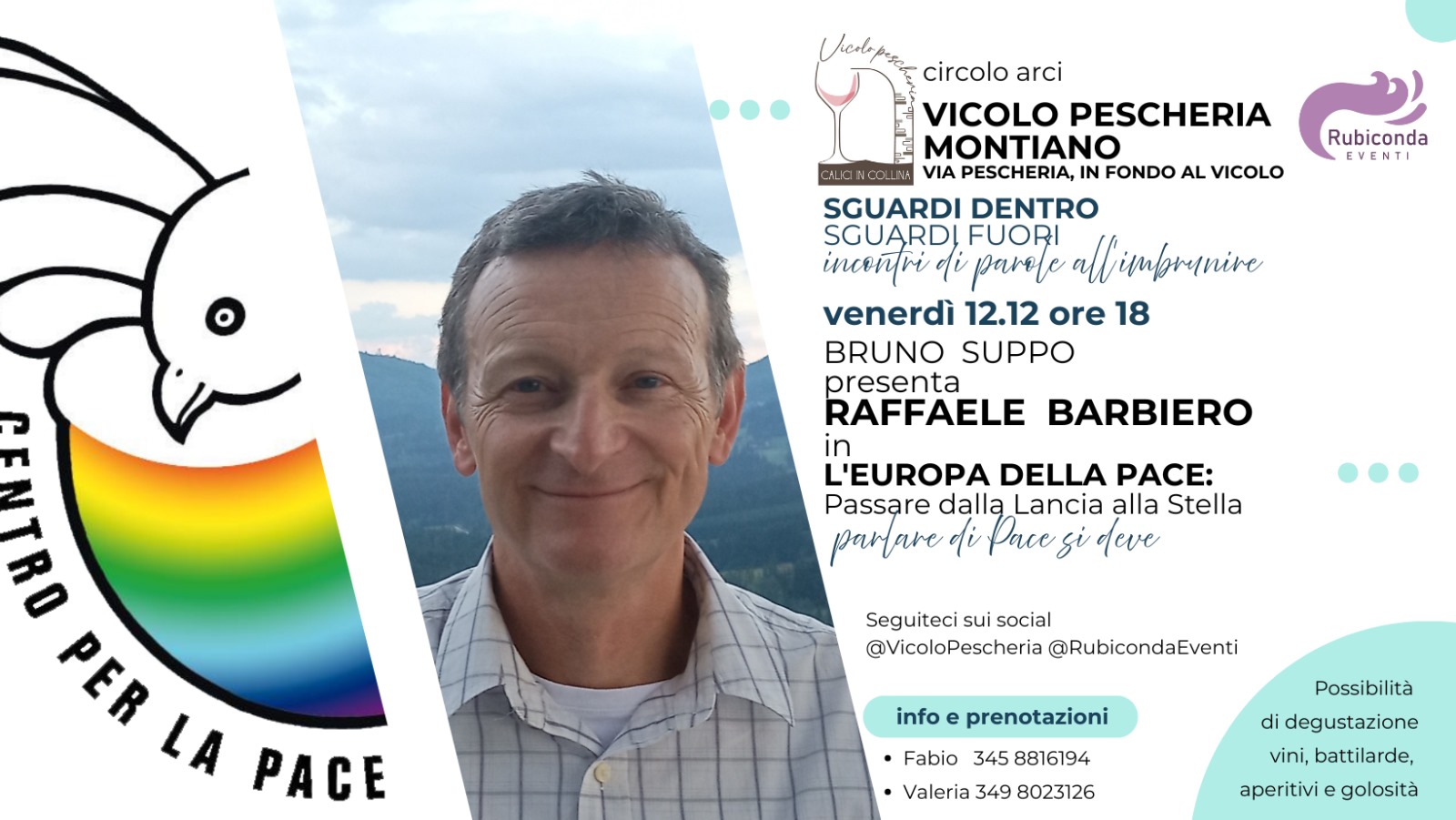 Raffaele Barbiero – L’Europa, dalla lancia alla stella Potrebbe essere un contenuto grafico raffigurante il seguente testo "CA_Ю Vicdopasa circolo arci VICOLO PESCHERIA MONTIANO VIA PESCHERIA, FONDO AL VICOLO Rubiconda EVENTI SGUARDI DENTRO SGUARDI FUORI all imbrenive incenri o parele venerdì 12.12 ore 18 BRUNO SUPPO presenta RAFFAELE THIN BARBIERO L'EUROPA DELLA PACE: Passare dallą Lancia alla Stella parare di Pace si qeve Seguiteci sui social @VicoloPescheria @RubicondaEventi LA PACE info prenotazioni •Fabio 345 8816194 Valeria 349 8023126 Possibilità di degustazione vini, battilarde, aperitivi e golosità"