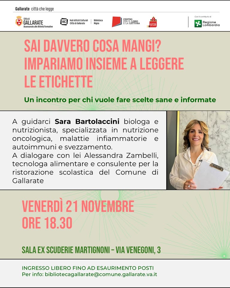 Sai davvero cosa mangi? Impariamo insieme a leggere le etichette Potrebbe essere un'immagine raffigurante il seguente testo "Gallarate cittè che legge cT3a GAIL LARATE kwcraalsshe.thtakuraim कরयल्य Hhisthitutri Sttediakratz FDEstasa Mejro ETL,BPO ELATETIURA SITTA Lonecorossa Regione Lombardia SAI DAVVERO COSA MANGI? IMPARIAMO INSIEME A LEGGERE LE ETICHETTE Un incontro per chi vuole fare scelte sane e informate A guidarci Sara Bartolaccini biologa e nutrizionista, specializzata in nutrizione oncologica, malattie infiammatorie e autoimmuni e svezzamento. A dialogare con lei Alessandra Zambelli, tecnologa alimentare e consulente per la ristorazione scolastica del Comune di Gallarate VENERDÌ 21 NOVEMBRE ORE 18.30 SALA X SCUDERIE MARTIGNONI -VIA VENEGONI, 3 INGRESSO LIBERO FINO AD ESAURIMENTO POSTI Per info: xDibioecagalalatr.comgalalt"