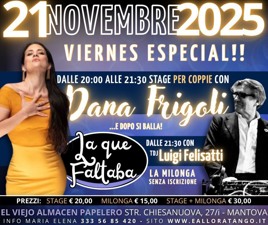 Stage X Coppie con Dana Frigoli ..dopo milonga: La Que Faltaba con Luigi Felisatti. Potrebbe essere un'immagine raffigurante il seguente testo "21NOVEMBRE20 E2025 VIERNES ESPECIAL!! DALLE 20:00 ALLE 21:30 STAGE PER COPPIE CON Dana ...E DOPO SI BALLA! Frigoli La que DALLE 21:30 TLuigi Felisatti Faltaba LA MILONGA SENZA ISCRIZIONE PREZZI: STAGE € 20,00 MILONGA € 15,00 STAGE MILONGA € 30,00 EL VIEJO ALMACEN PAPELERO STR. CHIESANUOVA, 27/i- MANTOVA INFO MARIA ELENA 333 56 85 420 SITO www. .EALLORATANGO.IT"