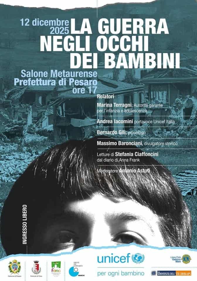 La guerra negli occhi dei bambini Potrebbe essere un'immagine raffigurante il seguente testo "12 dicembre LA GUERRA 2025 NEGLI OCCHI DEI BAMBINI Salone Metaurense Prefettura di Pesaro ore 17 Relatori TnEWИ Marina Terragni, Autorità garante per infanzia adolescenza Andrea lacomini portavoce Unicef Italia Bernardo Gili, ili,psicologo Massimo Baronciani, divulgatore storico Letture di Stefania Ciaffoncini dal diario di Anna Frank Moderatore Antonio Astuti LIBERO INGRESSO ComunedPeuare CenegPetae ONEENE ลงงพรก Fano Corssedifare Coene unicef MARCHI Gabioce Mare LigneClub D per ogni bambino UNIVERSITAD UNIVERSITADELL'ETAUIBERAPS DELL' ETALIBERAAPS"