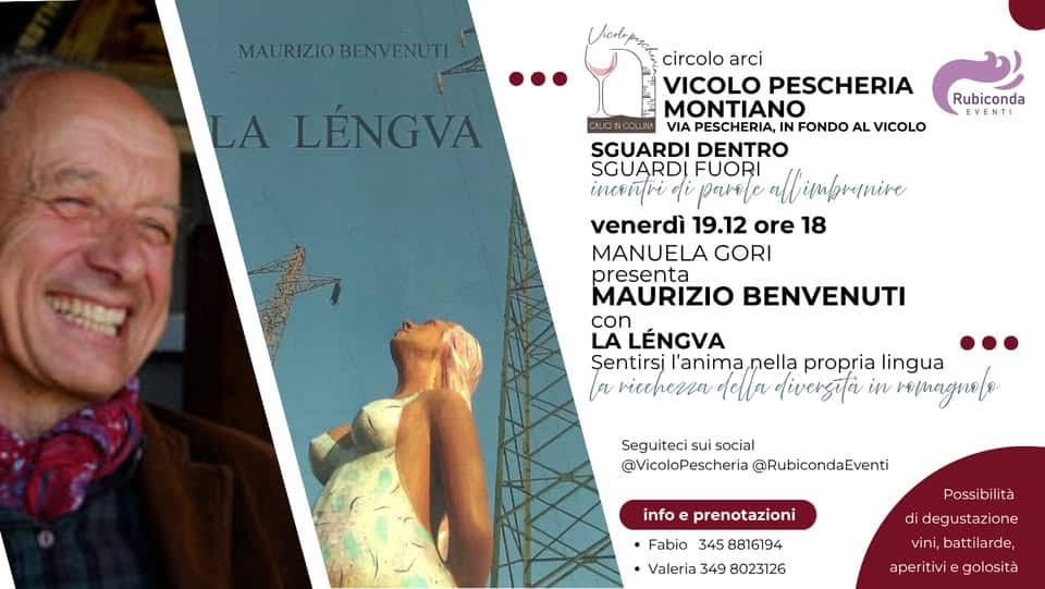 Maurizio Benvenuti – LA LENGVA – sentirsi l’anima nella propria lingua Potrebbe essere un'illustrazione raffigurante il seguente testo "MAURIZIO URIZIOBENVENUTI LA LÉNGVA ALCNCOLLMA Rubiconda EVENTI 정의 circolo arci VICOLO PESCHERIA MONTIANO VIA PESCHERIA, IN FONDO AL VICOLO SGUARDI DENTRO SGUARDI FUORI all Mzrunive inceñtri di parele venerdì 19.12 ore 18 MANUELA GORI presenta MAURIZIO BENVENUTI con LA LÉNGVA Şentirsi l'anima, nella propria lingua a κίήή λλα divergita in r/nagneto Seguiteci sui social @VicoloPescheria @RubicondaEventi info Possibilità di prenotazioni Fabio 345 8816194 •Valeria 349 8023126 eg ustazione vini, battilarde, aperitivi golosità"