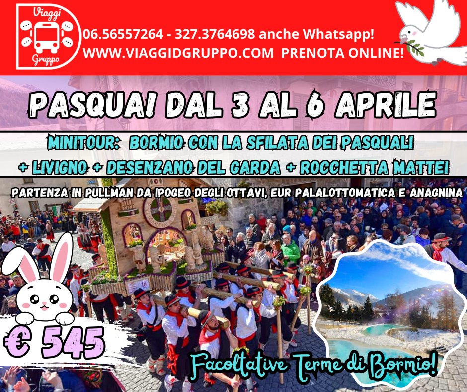 PASQUA 2026: BORMIO E LA SFILATA DEI PASQUALI Potrebbe essere un'immagine raffigurante il seguente testo "Viaggi Gruppo 06.56557264- 327.3764698 anche Whatsapp! *+ WWW.VIAGGIDGRUPPO.COM PRENOTA ONLINE! PASQUAI DAL 3 AL 6 APRILE MINITOUR: BORMIO CON LA SFILATA DEI PASQUALI LIVIGNO DESENZANO DEL GARDA CCTTA MATTEI 101 PARTENZA IN PULLMAN DA IPOGEO DEGLI OTTAVI, EUR PALALOTTOMATICA E ANAGNINA 台民野影地 မီ 545 Facoltative Terme di Bormio!"