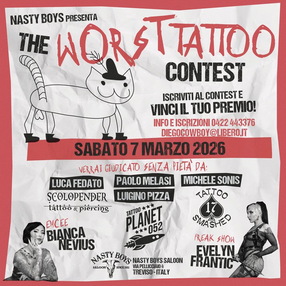 WORST TATTOO CONTEST Potrebbe essere un'immagine raffigurante il seguente testo "NASTY PRESENTA THE BOYS W WOR WORSTAIIOO TτΑπo CONTEST ISCRIVITI AL CONTESTE VINCII IL TUO PREMIO! INFOE ISCRIZIONI 0422 443376 DIEGOCOWBOY IBERO.IT SABATO 7 MARZO 2026 VERRAI GIUDICATO SENZA PIETA' DA: LUCA FEDATO PAOLO MELASI MICHELE SONIS ȘCOLOPENDER LUIGINO PIZZA TATTOO táttoò & piercing TATTOO PLANET 052 ** EMCEE SMASHED BIANCA AO FREAK SHOW NEVIUS NASTY BOYS EVELYN NASTY NASTYBOYSSALOON BOYS SALOON FRANTIC VIAPELLICO PELLICCIANO IAIO4 TREVISO- ITALY"