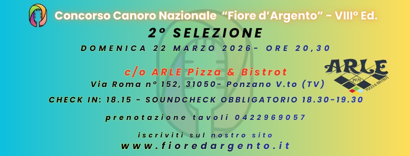 C.C.N.F.D.A. 8 EDIZIONE – 2° SELEZIONE – ARLE PIZZA & BISTROT Potrebbe essere un'immagine raffigurante clarinetto e il seguente testo "VIII Ed. Concorso Canoro Nazionale "Fiore d' 'Argento" 2° SELEZIONE DOMENICA 22 MARZO 2026- ORE 20,30 c/o ARLE Pizza & Bistrot ARLE Via Roma n 152, 31050- Ponzano v.to (TV) 1971 TVZAASIT PZA&BSIRUT SOUNDCHECK OBBLIGATORIO 18.30-19.30 CHECK IN: 18.15 prenotazione tavoli 0422969057 iscriviti sul nostro sito ww.fioredargento.it"