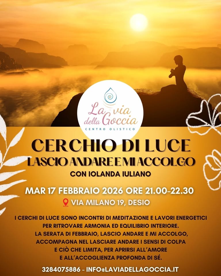 CERCHIO DI LUCE – LASCIO ANDARE E MI ACCOLGO Potrebbe essere un'immagine raffigurante il seguente testo "La via della Goccia CENTRO OLISTICO CERCHIO DI LUCE LASCIOANDAREEMIACCOLCO CON IOLANDA IULIANO MAR 17 FEBBRAIO 2026 ORE 21.00-22.30 ይ VIA MILANO 19, DESIO ICERCHID DI LUCE SONO INCONTRI DI MEDITAZIONE E LAVORI ENERGETICI PER RITROVARE ARMONIA ED EQUILIBRIO INTERIORE. LA SERATA DI FEBBRAIO, LASCIO ANDARE MI ACCOLGO, ACCOMPAGNA NEL LASCIARE ANDARE SENSI DI COLPA E CIO CHE LIMITA, PER APRIRSI ALL'AMORE EALL'ACCOGLIENZA PROFONDA SÉ. 3284075686-INFOLAVIADELLAGOCCI.T 3284075886- INFOeLAVIADELLAGOCCIA.IT"