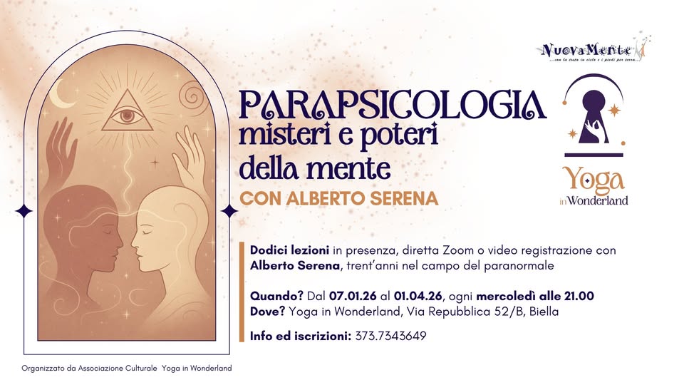 CORSO PARAPSICOLOGIA con Alberto Serena Potrebbe essere un'illustrazione raffigurante il seguente testo "NuevaMente entel ...T. វារវាម រាណ៉បែ طعنفر AиTa.. PARAPSICOLOGIA misteri e poteri della mente CON ALBERTO SERENA Yoga inWonderland Dodici lezioni in presenza, diretta Zoom video registrazione con Alberto Serena, trent anni nel campo del paranormale Organizzato da Associazione Culturale Yoga Quando? Dal 07.01.26 al 01.04.26, ogni mercoledì alle 21.00 Dove? Yoga in Wonderland, Via Repubblica 52/B, Biella Info ed iscrizioni: 373.7343649 Wonderlans"