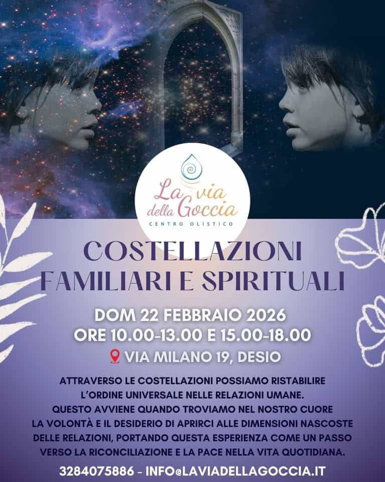 Potrebbe essere un'immagine raffigurante il seguente testo "La via della Goccia CENTRO OLISTICO COSTELLAZIONI FAMILIARI E SPIRITUALI DOM 22 FEBBRAIO 2026 ORE 10.00-13.00 E 15.00-18.00 VIA MILANO 19, DESIO ATTRAVERSO LE COSTELLAZIONI POSSIAMO RISTABILIRE L'ORDINE UNIVERSALE NELLE RELAZIONI UMANE. QUESTO AVVIENE QUANDO TROVIAMO NEL NOSTRO CUORE AVOLONTÀE DESIDERIO DI APRIRCI ALLE DIMENSIONI NASCOSTE RELAZIONI, PORTANDO QUESTA ESPERIENZA COME UN PASSO VERSO LA RICONCILIAZIONEELA LA PACE NELLA VITA QUOTIDIANA. 3284075886 INFOELAVIADELLAGOCCIA.IT"