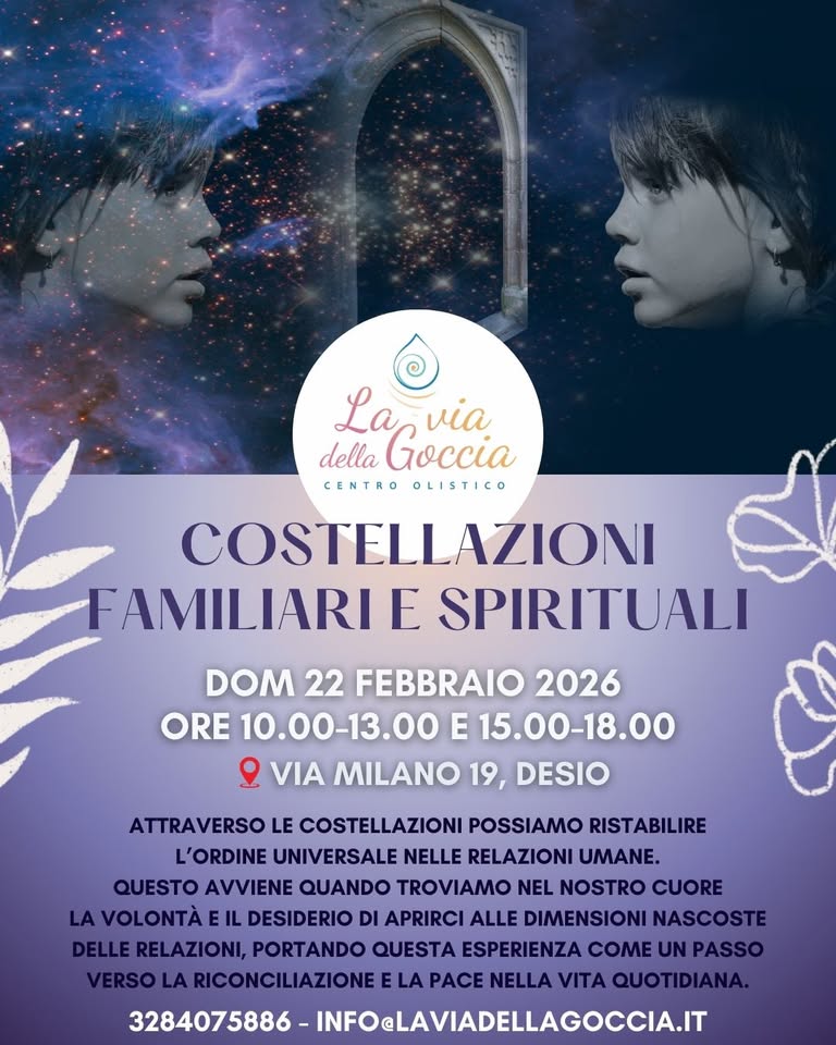 COSTELLAZIONI FAMILIARI E SPIRITUALI Potrebbe essere un'immagine raffigurante il seguente testo "La via della Goccia CENTRO OLISTICO COSTELLAZIONI FAMILIARI E SPIRITUALI DOM 22 FEBBRAIO 2026 ORE 10.00-13.00 E 15.00-18.00 VIA MILANO 19, DESIO ATTRAVERSO LE COSTELLAZIONI POSSIAMO RISTABILIRE L'ORDINE UNIVERSALE NELLE RELAZIONI UMANE. QUESTO AVVIENE QUANDO TROVIAMO NEL NOSTRO CUORE AVOLONTÀE DESIDERIO DI APRIRCI ALLE DIMENSIONI NASCOSTE RELAZIONI, PORTANDO QUESTA ESPERIENZA COME UN PASSO VERSO LA RICONCILIAZIONEELA LA PACE NELLA VITA QUOTIDIANA. 3284075886 INFOELAVIADELLAGOCCIA.IT"