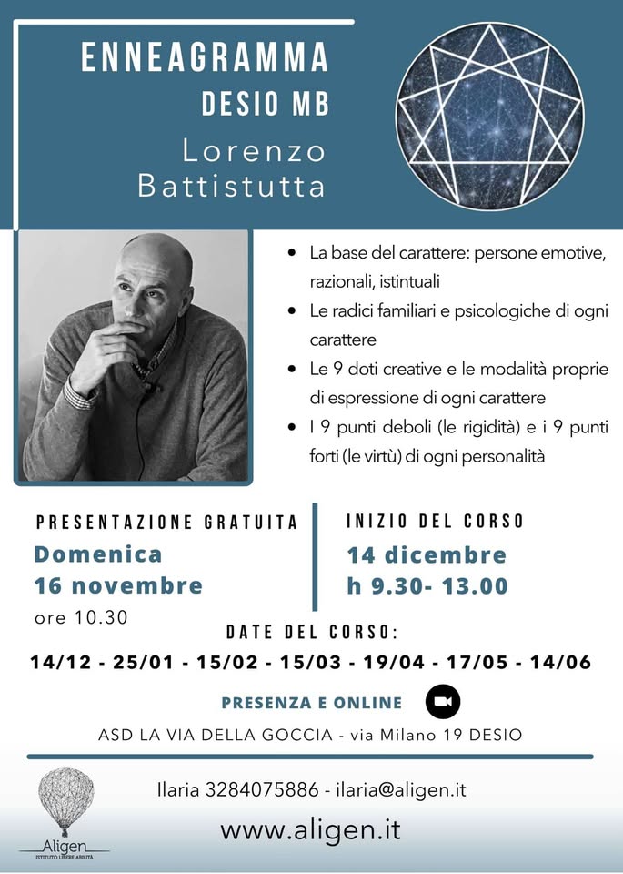 ENNEAGRAMMA – SETTIMO INCONTRO Potrebbe essere un disegno raffigurante il seguente testo "ENNEAGRAMMA DESIO DESIO MB Lorenzo Battistutta La base del carattere: persone emotive, razionali, istintuali Le radici familiari e psicologiche di ogni carattere Le doti creative e le modalità proprie di espressione di ogni carattere 9 punti deboli (le rigidità) forti (le virtù) di ogni personalità 9 punti GRATUITA PRESENTAZIONE Domenica 16 novembre ore 10.30 INIZIO DEL CORSO 14 dicembre h 9.30- 13.00 DATE DEL CORSO: 14/12- 25/01 -15/02- 15/03 19/04- 17/05- 14/06 PRESENZA E ONLINE ASD LA VIA DELLA GOCCIA via Milano 19 DESIO Aligen ETSTUTOL ADE.JTA Ilaria 3284075886 ilaria@aligen.it www.aligen.it"