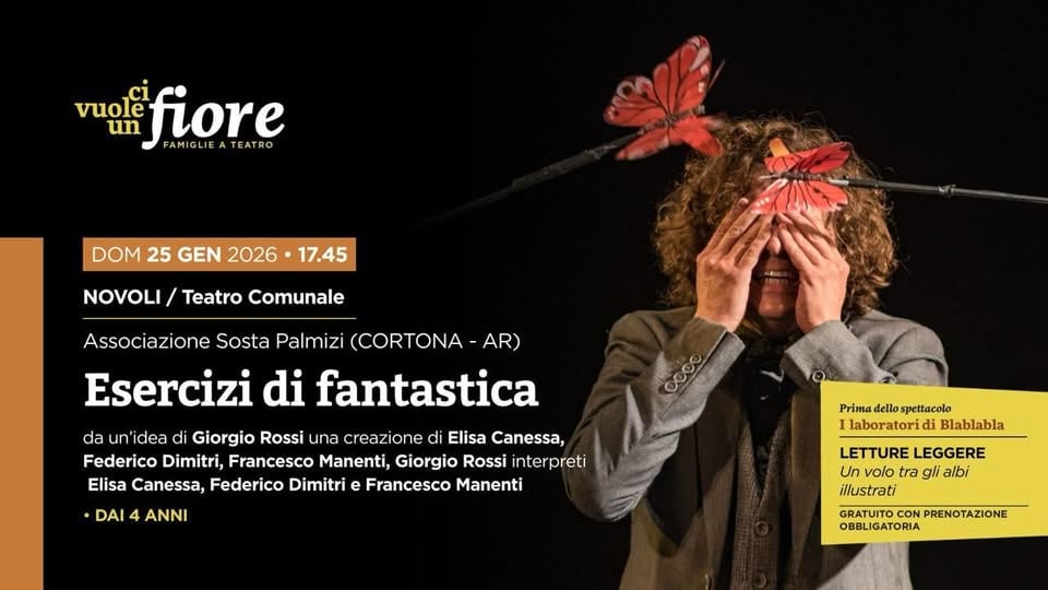 🦋 ESERCIZI DI FANTASTICA Potrebbe essere un'immagine raffigurante il seguente testo "vuolễ vuole fiore LIEATEATRO A EATRO un FAMIGLIE DOM 25 GEN 2026 17.45 NOVOLI/ Teatro Comunale Associazione Sosta Palmizi (CORTONA AR) Esercizi di fantastica da un dea di Giorgio Rossi una creazione di Elisa Canessa, Federico Dimitri, Francesco Manenti, Giorgio Rossi interpreti Elisa Canessa, Federico Dimitri e Francesco Manenti •DAI4 4 ANNI Prima dello spettacolo laboratorid di Blablabla LETTURE LEGGERE Un volo tra gli albi illustrati GRATUITO CON PRENOTAZIONE OBBLIC OBBLIGATORIA"