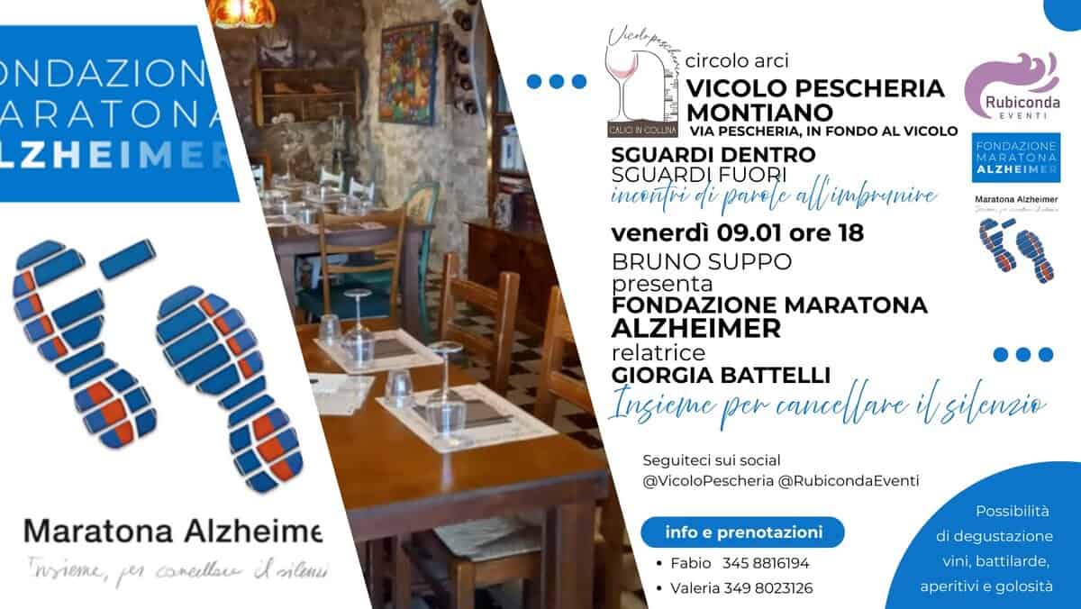 Fondazione Maratona Alzheimer. Correre insieme per cancellare il silenzio Potrebbe essere un'immagine raffigurante il seguente testo "NDAZION ARATON ZHEIMEI Rubiconda EVENTI FONDAZIONE PATONA AZIONE ALZHEIMER circolo arci VICOLO PESCHERIA MONTIANO VIA PESCHERIA, IN FONDO AL VICOLO SGUARDI DENTRO SGUARDI FUORI alt imbrunive inceñtri ο pavele venerdì 09.01 ore 18 BRUNO SUPPO presenta FONDAZIONE MARATONA ALZHEIMER relatrice GIORGIA BATTELLI Ingieme per cancellave ibsilencie Maratona/ Alzheimer Maratona Alzheime nsieme, per caneellare il ЖBeHи Seguiteci Seguitecisuisocial sui social @VicoloPescheria @RubicondaEventi info Possibilità prenotazioni ·Fabio 345 8816194 •Valeria 349 8023126 di degustazione vini, battilarde, aperitivi golosità"