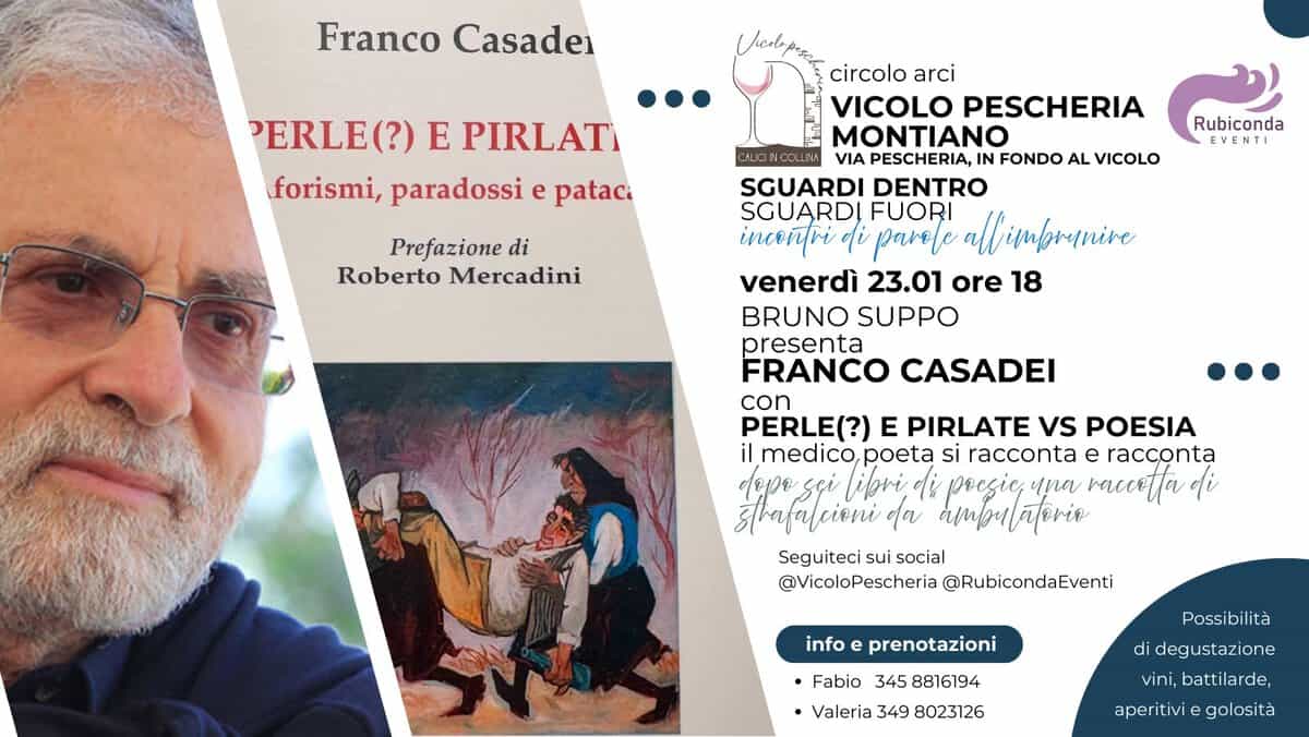 Franco Casadei- Perle(?) e pirlate vs poesia Potrebbe essere un'immagine raffigurante il seguente testo "Franco Casadei PERLE(?) E PIRLAT forismi, paradossi e pataci AKINCOLLM Prefazione di Roberto Mercadini Rubiconda EVENTI circolo arci VICOLO PESCHERIA MONTIANO PESCHERIA, IN FONDO AL VICOLO SGUARDI DENTRO SGUARDI FUORI inceñri o parele imbrunive venerdì 23.01 ore 18 BRUNO SUPPO presenta FRANCO CASADEI PERLE(?) E PIRLATE vs POESIA il medico, poeta si racconta e racconta อยปอ sei ligri, ไม้ pregie, una racertta i srafalcieni alcirni φα ro Seguiteci sui social @VicoloPescheria @RubicondaEventi info prenotazioni •Fabio 345 8816194 •Valeria 349 8023126 Possibilità di degustazione vini, battilarde, aperitivi golosità"
