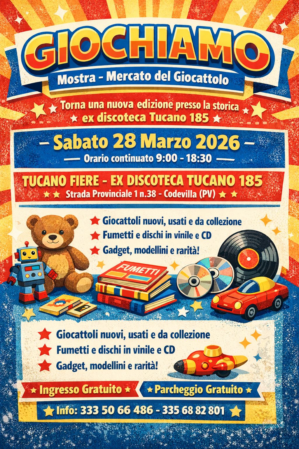 GIOCHIAMO : FIERA DEL GIOCATTOLO 28 MARZO INGRESSO GRATUITO Potrebbe essere un'immagine raffigurante il seguente testo "GIOCHIAMO Mostra Mercato del Giocattolo Torna una nuova edizione presso la storica ex discoteca Tucano 185 Sabato 28 Marzo 2026 Orario continuato 9:00 18:30 TUCANO FIERE E DISCOTECA TUCANO 185 Strada Provinciale n.38 -Codevilla (PV) Giocattoli nuovi, usati e da collezione Fumetti dischi in vinile e CD Gadget, modellini e rarità! Giocattoli nuovi, usati da collezione Fumetti e dischi in vinile e CD Gadget, modellini rarità! Ingresso Gratuito Info: 333 50 66 486 Parcheggio Gratuito 335 68 82 801"