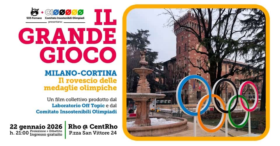 Il Grande Gioco – Proiezione + dibattito con il Comitato Insostenibili Olimpiadi Potrebbe essere un'immagine raffigurante il seguente testo "മമ SoS Fornace Comitato Insostenibili Olimpiadi presentanc: IL GRANDE GIOCO MILANO-CORTINA rovescio delle medaglie olimpiche ามรกด Un film collettivo prodotto dal Laboratorio Off Topic dal Comitato Insostenibili Olimpiadi 22 gennaio 2026 h. 21:00 Proiezione Dibattito Ingresso gratuito Rho @ CentRho P.zza San Vittore 24 FFE 280"
