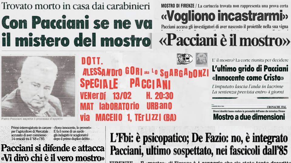Potrebbe essere un'immagine raffigurante il seguente testo "Trovato morto in casa dai carabinieri MOSTROD DI FIRENZE cartuccia trovata non rappresenta una prova certa Con Pacciani se e να «Vogliono incastrarmi» Pacciani gli investigatori aver nascosto proiettile nella sua vigna il mistero del mostro «Pacciani il mostro» DOTT. mostro? riunita per decidere ALESSANDrO SgARGApONZI L'ultimo grido di Pacciani SPECIALE PACCIANI «Innocente come Cristo»> L'imputato lascia l'aula in lacrime VENerDi 13/02 H. 20:30 La sentenza prevista entro giorni MAT labORATOrio URBanO via MACEIIO TErLIZZI (BA) 4omicid Mostro dimensioni dopo L'Fbi: psicopatico; De Fazio: no, integrato Pacciani si difende dirò chi vero mostro»> Pacciani, ultimo sospettato, nei fascicoli dall'85"