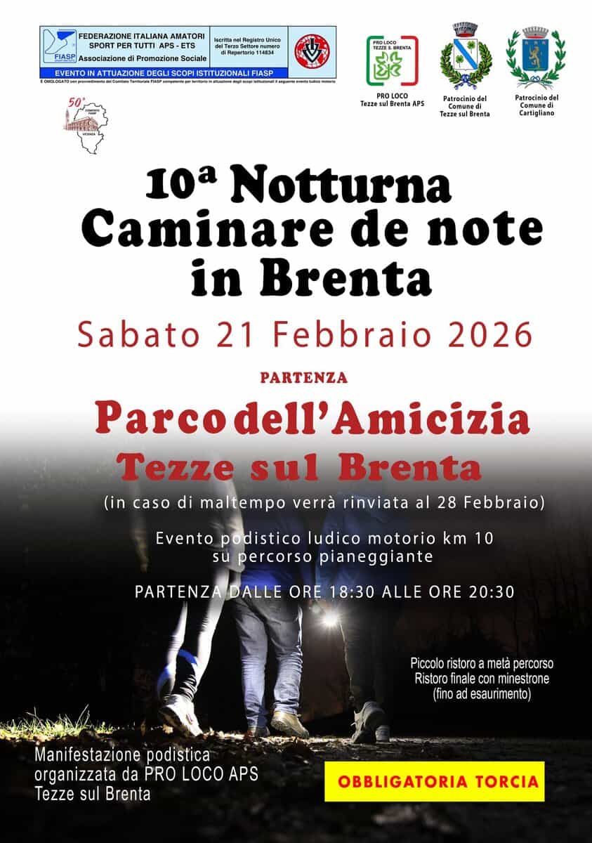 10^ Notturna ”Camminare De Note in Brenta” Potrebbe essere un'immagine raffigurante il seguente testo "FEDERAZIONE ITALIANA AMATORI leeritarel Regleir Inkaa SPORTPER TPER TUTTIA PS-ETS -ETS FIASP ssociazione Promozione Sociale 154824 154831 TTUAZIONE PROLOO ISTITUZIONALI FIASP া Tezze LOCO APS Patrorinio del Patrocinia TezzesulBrenta Cartighiano 10a Notturna Caminare de note in Brenta Sabato 21 Febbraio 2026 PARTENZA Parcodell'Amicizia Amicizia Tezze sul Brenta (in caso di maltempo verrà rinviata al 28 Febbraio) Evento podistico ludico motorio km 10 su percorso pianeggiante PARTENZADALLE DALLE ORE 18:30 ALLE ORE 20:30 Picoolo ristoro metà percorso Ristoro finale ale con minestrone (fino ad esaurimento) Manifestazione podistica organizzata da PRO LOCO APS Tezze sul Brenta OBBLIGATORIA TORCIA"