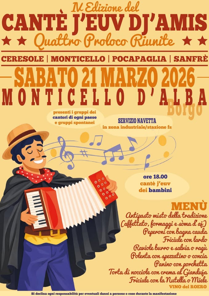 Canté j euv dj’ amis Potrebbe essere un'immagine raffigurante fisarmonica e il seguente testo "Edizione del CANTÈ J'EUV DJ'AMIS Quattro Proloco Riunite CERESOLE MONTICELLO POCAPAGLIA SANFRE SABATO 21 MARZO 2026 MONTICELLO D'ALBA A.L presentii gruppi dei cantori di ogni paese Borgo e gruppi spontanei SERVIZIONAVETTA SERVIZIO NAVETTA in zona industriale/ stazione industriale/stazione fs ore 18.00 cantè j'euv dei bambini لس MENU Antipasto misto della tradizione Caffettato, formaggi soma d aj) Peperoni.conbagna cauda Friciule con lardo Ravioleb salvia ragù Polenta cou spezzatino ወ concia Panino con porchetta Torta di nocciole cou CKETA Gianduja Friciule con Friciuleconla la Nutella σ' Miele VINO del ROERO declina responsabilita eventuali danni persone durante manifestazione"