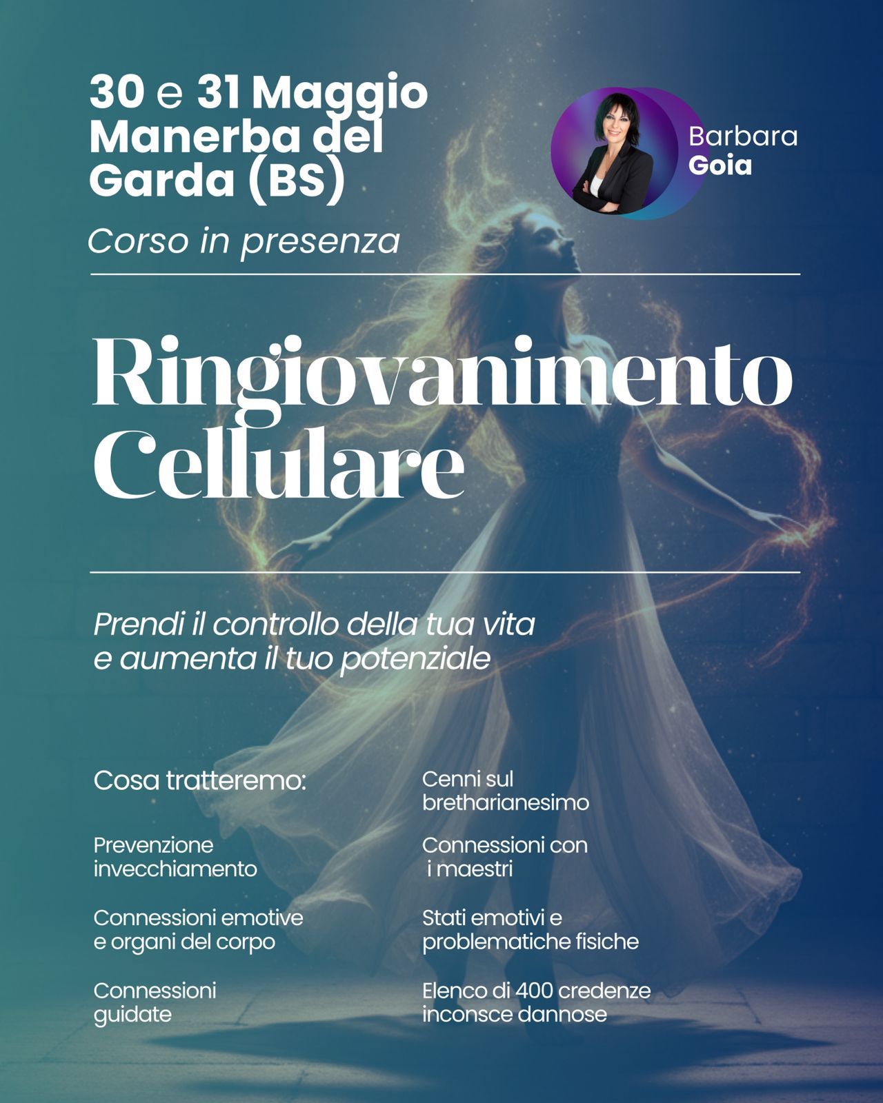 CORSO: RINGIOVANIMENTO CELLULARE Potrebbe essere un'immagine raffigurante il seguente testo "30 30e311 e 31 Maggio Manerba del Garda (BS) Corso in presenza Barbara Goia Ringiovanimento Cellulare Prendi il controllo della tua vita e aumenta il tuo potenziale Cosa tratteremo: Cenni sul bretharianesimo Prevenzione invecchiamento Connessioni con imaestri Connessioni emotive e organi del corpo Stati emotivi e problematiche fisiche Connessioni guidate Elenco di 400 credenze inconsce dannose"