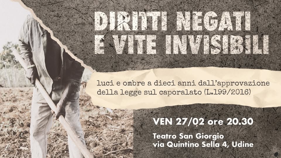 Potrebbe essere un'immagine raffigurante il seguente testo "DIRITI NEGATI E VITE INVISIBILI luci e ombre a dieci anni dall approvazione della legge sul caporalato (L.199/2016) VEN 27/02 ore 20.30 20.30 Teatro San Giorgio via Quintino Sella 4, Udine"