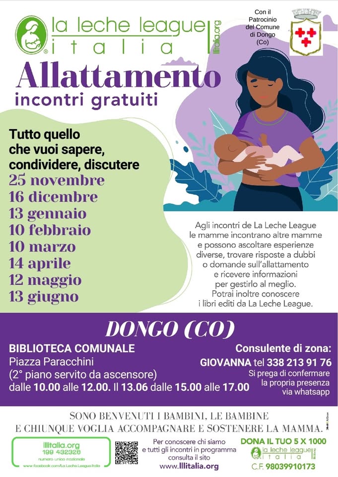 Dongo (CO)- Incontro a sostegno dell’allattamento Potrebbe essere un'illustrazione raffigurante il seguente testo "leche league Patrocinio Comune Dongo Allattamento incontri gratuiti Tutto quello che vuoi sapere, condividere, discutere 25 novembre 16 dicembre 13 gennaio 10 febbraio 10 marzo 14 aprile 12 maggio 13 giugno Agli incontri de La Leche League mamme incontrano altre mamme possono ascoltare esperienze diverse, trovare dubbi domande allattamento ricevere informazioni per gestirlo conoscere Leche League. ilibri editi da DONGO (CO) BIBLIOTECA COMUNALE Consulente di zona: Piazza Paracchini GIOVANNA tel 338 213 91 76 piano servito da ascensore) prega confermare dalle 10.00 alle 12.00. 13.06 dalle 15.00 alle presenza whatsapp SONO VOGLIA BAMBINI, LE BAMBINE SOSTENERE MAMMA. www.Illitalia.org 98039910173"