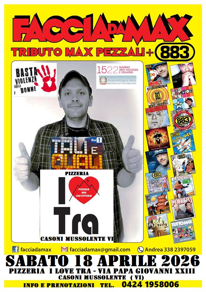 Faccia da Max-Tributo 883&Pezzali Pizzeria I Love TRA Casoni Mussolente VI Potrebbe essere un'immagine raffigurante pizza e il seguente testo "FACCIARMAX TRIBUTO MAX PEZZALI+ 883 BASTAL! VIDLENZA siLit DONNE 1522 ESTALKING 1522MAPIZA ANTIVIOLENZA NUMERO Oypouauo SEMERSA アM Rai 1 CRuK mLOn PIZZERIA PITZERIA 883 ሚትበ S MAX 20 GAFTETTERIA Tra CASONI NUSSOLENTE facciadamax facciadamax@gmail.com Andrea 338 2397059 SABATO 18 APRILE 2026 PIZZERIA LOVE TRA VIA PAPA XXIII CASONI MUSSOLENTE MUSSOI LENTE VI INFO E PRENOTAZIONI TEL. 0424 1958006"