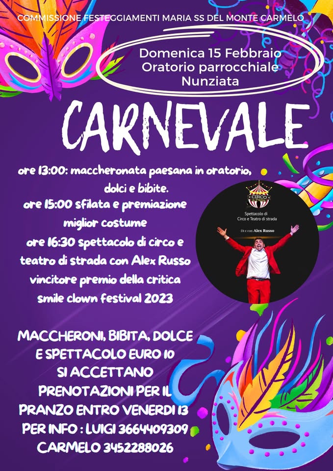 Festa di carnevale Potrebbe essere un'immagine raffigurante il seguente testo "COMMISSIONEFESTEGGIAMENTI MARIA ss DEL MONTE CARMELO doe Domenica 15 Febbraio Oratorio parrocchiale Nunziata CARNEVALE ore 13:00: maccheronata paesana in oratorio, dolci e bibite. ore 15:00 sfilata e premiazione miglior costume ore 16:30 spettacolo di circo e teatro di strada con Alex Russo vincitore premio della critica smile clown festival 2023 CIRCO שש Spettacolod Teatrod GreueTearodistrada GrcoeTes.rodistral ada Alex Russo MACCHERONI. BIBITA. DOLCE E SPETTACOLO EURO I0 SI ACCETTANO PRENOTAZIONI PER IL PRANZO ENTRO VENERDI 13 PER INFO LUIGI 3664409309 CARMELO 3452288026"