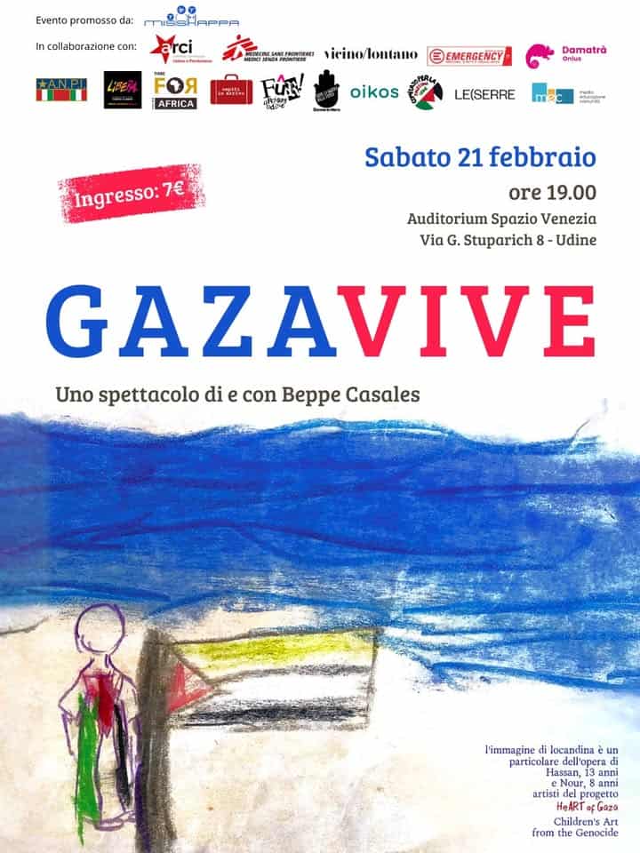 GAZA VIVE Potrebbe essere un contenuto grafico raffigurante il seguente testo "Evento promosso da: APPA collaborazione con: KA.N.P LIFERA vicino/lontano AFRICA E EMERGENCY “አርምረ Damatrà Dmlus oikos LE(SERRE ထ်းဆ် ingresso:7 7€ Sabato 21 febbraio ore 19.00 Auditorium Spazio Venezia Via G. Stuparich 8 Udine GAZAVIVE Uno spettacolo di e con Beppe Casales l'immagine locandina un particolare dell'opera Hassan, anni Nour, Nour မလ anni artisti progetto HeART fGaza Children's Art from the Genocide"