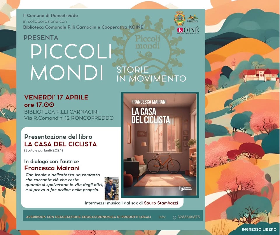 La casa del ciclista. presentazione libro intermezzi musicali e aperibook Potrebbe essere un'immagine raffigurante il seguente testo "Il Comune di Roncofreddo collaborazione Biblioteca Comunale F.Ili Carnacini e Cooperativa KOINE IRETTCA ROINE Piccoli mondi PRESENTA PICCOLI MONDI STORIE IN MOVIMENTO VENERDI' 17 APRILE ore 17.00 BIBLIOTECAF. F.LLI CARNACINI Via R.Comandini 12 RONCOFREDDO FRANCESCA MAIRANI LA CASA DEL CICLISTA Presentazione del libro LA CASA DEL CICLISTA (Scotole parlanti/2024) In dialogo con l'autrice Francesca Mairani Con ironia delicatezza romanzo racconta resta quando spolverano degli altri, siprova afar ordine a propria. ١ا Aes Intermezzi musicali dal 6ax di Sauro Stambazzi EBIBOOK.CONDEGUSIAZIONENOGASTROO DI PRODOTTI LOCALI CON Info: 3283646875 INGRESSOLIBERO INGRESSO LIBERO"