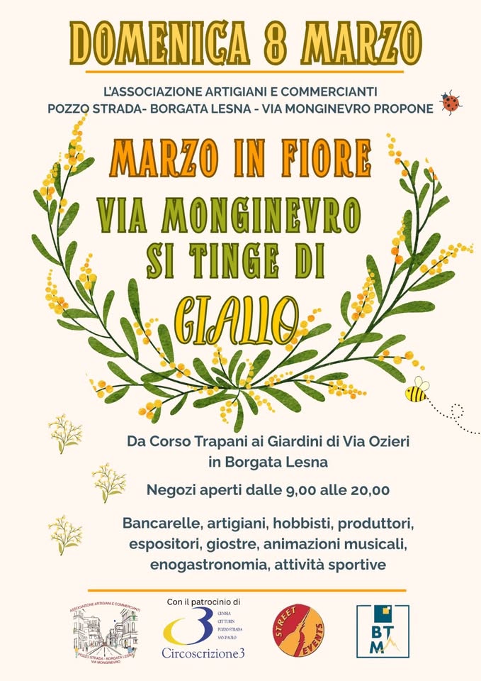 Potrebbe essere un'immagine raffigurante il seguente testo "DOMENICA 8 MARZO L'ASSOCIAZIONE ARTIGIANI E COMMERCIANTI POZZO STRADA- BORGATA LESNA VIA MONGINEVRO PROPONE MARZO IN FIORE VIA MONGINEVRO SI TINGE DI Da Corso Trapani ai Giardini di Via Ozieri in Borgata Lesna Negozi aperti dalle 9,00 alle 20,00 Bancarelle, artigiani, hobbisti, produttori, espositori, giostre, animazioni musicali, enogastronomia, attività sportive Con patrocinio di a RINRISTRNGT Hлииe SANENXO SAVENCIO 3moHo4EH Circoscrizione3 VE BT M"