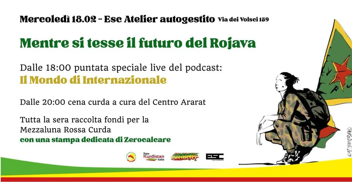 Mentre si tesse il futuro del Rojava – Podcast live e cena a sostegno Potrebbe essere un'immagine raffigurante il seguente testo "Mercoledì 18.02- Esc Atelier autogestito Via dei Volsci 159 Mentre si tesse il futuro del Rojava Dalle 18:00 puntata speciale live del podcast: Il Mondo di Internazionale Dalle 20:00 cena curda a cura del Centro Ararat Tutta la sera raccolta fondi per la Mezzaluna Rossa Curda con una stampa dedicata di Zerocalcare Kürdistar itaha ARARAT SOESR"