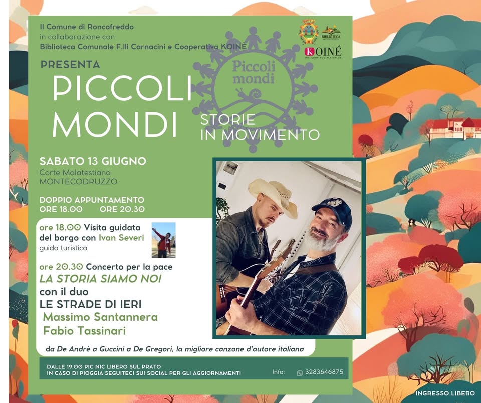 MONTECODRUZZO TRA STORIA E CANZONI Potrebbe essere un'immagine raffigurante il seguente testo "Il Comune di Roncofreddo collaborazione Biblioteca Comunale F.Ili Carnacini e Cooperativa BnEKynECA ROINÉ Piccoli mondi PRESENTA PICCOLI MONDI STORIE IN MOVIMENTO 13 GIUGNO Corte Malatestiana MONTECODRUZZO DOPPIO APPUNTAMENTO ORE 20.30 ore 18.00 Visita guidata del borgo con Ivan Severi guida turistica 1 ore 20.30 Concerto per pace LA STORIA SIAMO NOI con duo LE STRADE DI IERI Massimo Santannera Fabio Tassinari da De Andrẻ Guccini a De Gregori, la migliore canzone d'autore italiana DALLE 9.00 PICNI ICNIC LIBERO PRATO IN CA50 PIOGGIA SEGUITEC 5 SUI SOCIAL PER AGGIORNAMENTI Info: 9 3283646875 INGRESSOLIBERO INGRESSO LIBERO"