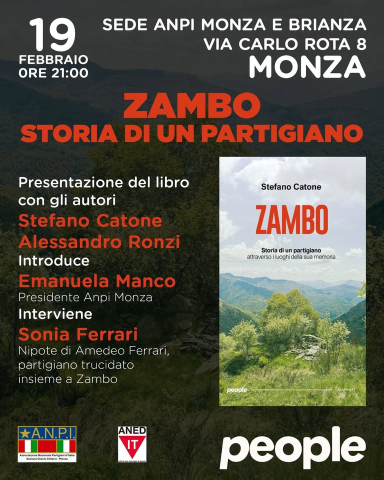 presentazione del libro Zambo Potrebbe essere un'immagine raffigurante una o più persone e il seguente testo "19 FEBBRAIO ORE 21:00 SEDE ANPI MONZA E BRIANZA VIA CARLO ROTA 8 MONZA ZAMBO STORIA DI UN PARTIGIANO Stefano Catone ZAMBO atrwersuogrdelasarmemora Storia diu Storiadiunpartigiano un partigiano attrav attraverso uoghi della sua memorta Presentazione del libro con gli autori Stefano Catone Alessandro Ronzi Introduce Emanuela Manco Presidente Anpi Monza Interviene Sonia Ferrari N pote di Amedeo Ferrari, part giano trucidato insieme a Zambo *A.N.P.I. ขอนแลมุนน பாப்ம் kiksCaster ANED IT nat-bian people"