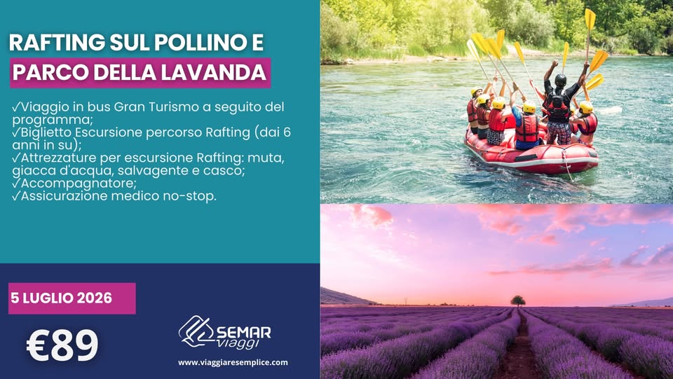 RAFTING SUL POLLINO E PARCO DELLA LAVANDA Potrebbe essere un'immagine raffigurante il seguente testo "RAFTING SUL POLLINO E PARCO DELLA LAVANDA Viaggio in bus Gran Turismo α seg seguito del programma; Biglietto Escursione percorso Rafting (dai 6 anni in su) Attrezzature per escursione Rafting: muta, giacca dacqua, salvagente e casco; Accompagnatore; Assicurazione medico no-stop. 5LUGLIO2026 5 5LUGLIO 2026 €89 LASEMAR SEMAR viaggi www.viaggiaresemplice.com"