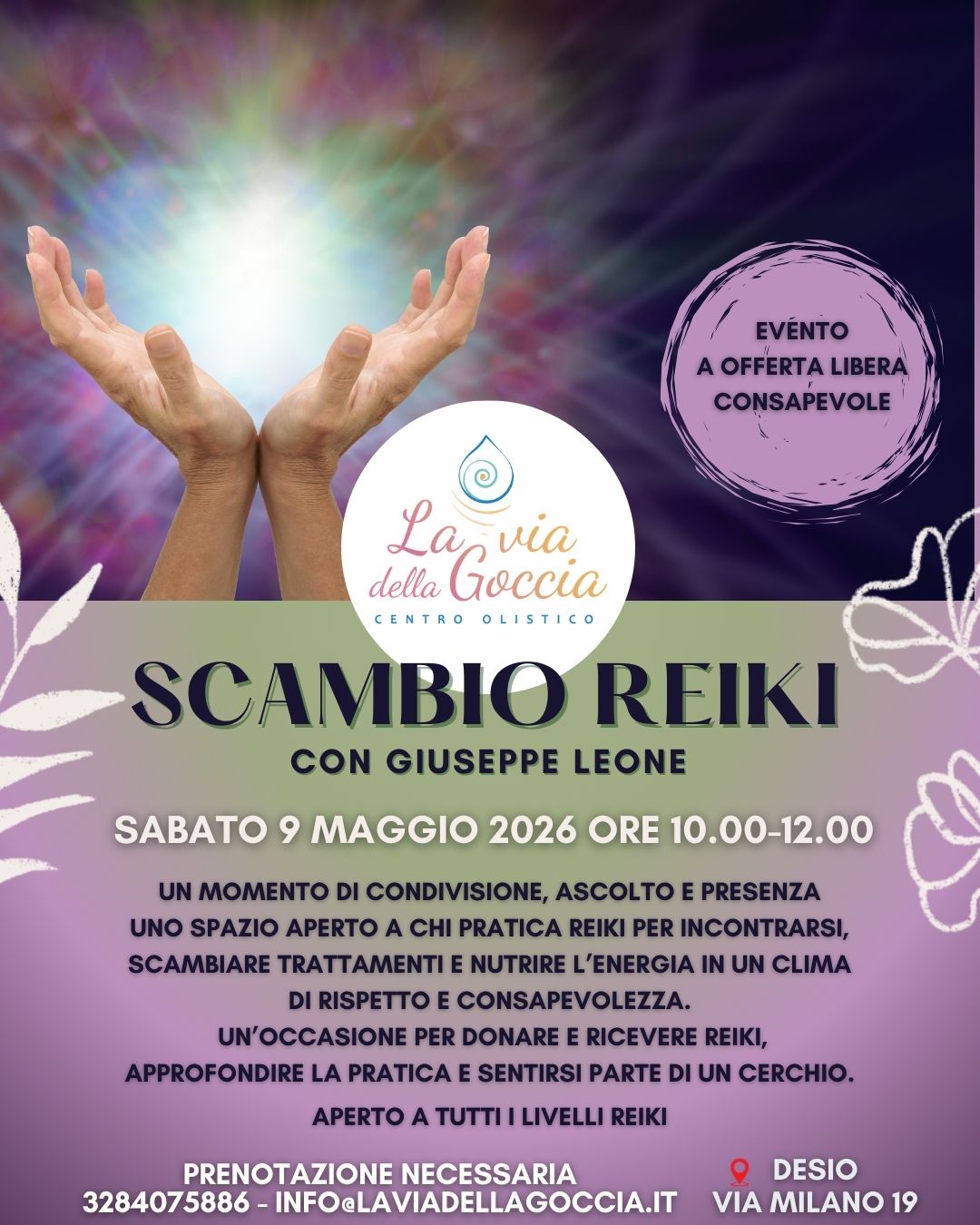 SCAMBIO REIKI Potrebbe essere un'immagine raffigurante il seguente testo "EVÉNTO AOFFERTALIBERA LIBERA CONSAPEVOLE della eGoecia La via Goccia CENTRO OLISTICO SCAMBIO REIKI CON GIUSEPPE LEONE SABATO 9 MAGGIO 2026 ORE 10.00-12.00 UN MOMENTO DI CONDIVISIONE, ASCOLTO E PRESENZA UNO SPAZIO APERTO A CHI PRATICA REIKI PER INCONTRARSI, SCAMBIARE TRATTAMENTI E NUTRIRE L'ENERGIA IN UN CLIMA DI RISPETTO E CONSAPEVOLEZZA. UN'OCCASIONE PER DONARE E RICEVERE REIKI, APPROFONDIRE LA PRATICA E SENTIRSI PARTE DI UN CERCHIO. APERTO A TUTTI ILIVELLI REIKI PRENOTAZIONE NECESSARIA 3284075886- 36-INFOaLAVIADELAGOCCIAJT DESIO VIA MILANO 19"