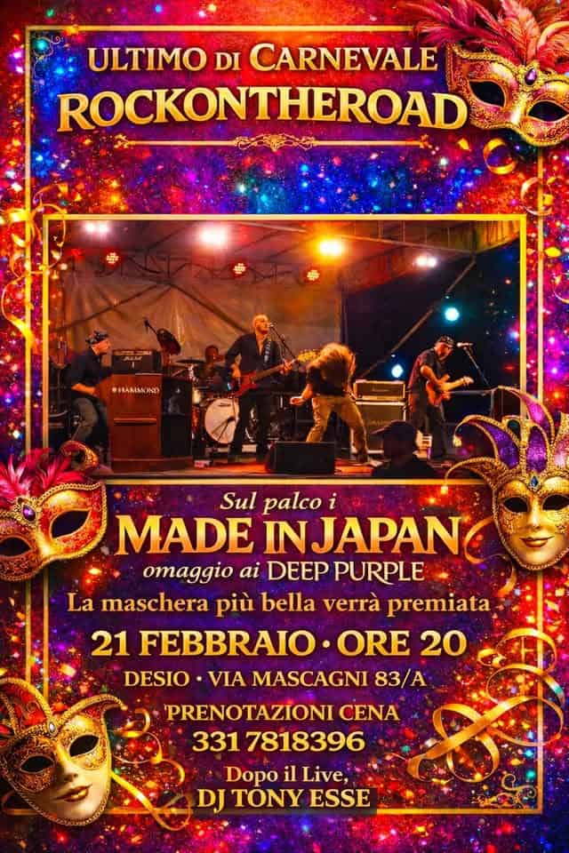 Ultimo di Carnevale RockOnTheRoad Potrebbe essere un'immagine raffigurante il seguente testo "ULTIMO DI CARNEVALE ROCKONTHEROAD HAMMOND Sul palco MADE INJAPAN omaggio ai DEEP PURPLE La maschera più bella verrà premiata 21 FEBBRAIO ORE 20 DESIO ·VIA MASCAGNI 83/A 'PRENOTAZIONI CENA 331 7818396 Dopo il Live, DJ TONY ESSE"