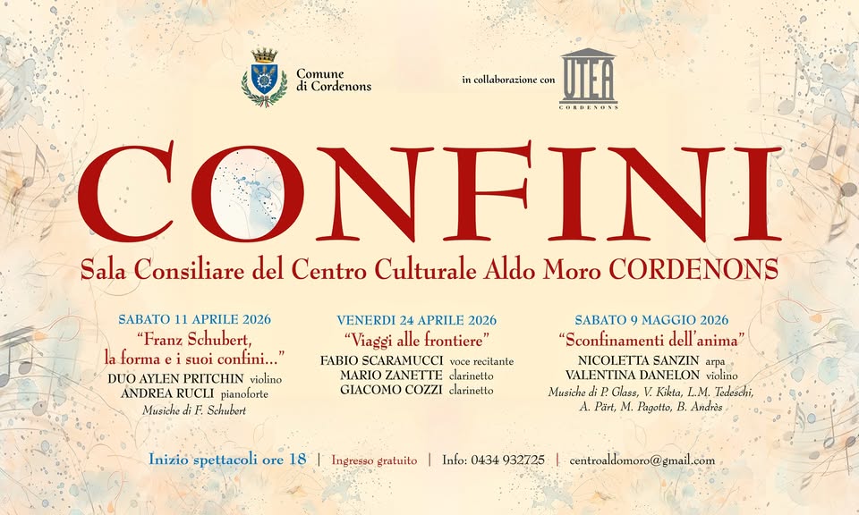 A Cordenons concerto Sconfinamenti dell’anima Potrebbe essere un'immagine raffigurante il seguente testo "Comune di Cordenons in incollaburazione.con con UTER CORDEVONS CONF ONFINI Sala Consiliare del Centro Culturale Aldo Moro CORDENONS SABATO 11 APRILE 2026 "Franz Schubert, la forma suoi confini..." o AYT.EN PRITCHIN violino ANDREA RUCLI pianołorte Musiche F Schubert VENERDI 24 APRILE 2026 "Viaggi alle trontiere" FABIO SCARAMUCCI recitante MARIO LANETTE clarinetto COZZI clarinello SABATO 9 MAGGIO 2026 "Sconfinamenti dell' anima" NICOLETIA SANZIN aTpa VALENTINA DANELON violino Musiche di Glase, Kikta, .M. Tedeschi, Pari, M. Pagotto, B. Andrès Inizio spettacoli ore 18 Ingresso_gratuito Ingreeso gratuito Info: 0434 932725 centroaldomoro@gmail.com"