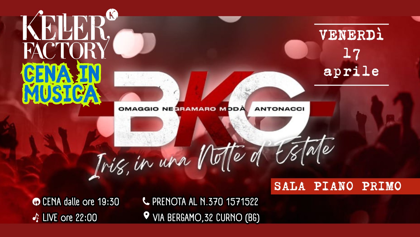 Cena in Musica con BKG – Omaggio Negramaro, Modà, Antonacci (Piano Primo) Potrebbe essere un'immagine raffigurante il seguente testo "KELER K FACTORY CENA IN MUSICA VENERDì 17 aprile OMAGGIO NEGRAMARO MODA ANTONACCI Iris, in una ा of Estate CENA dalle ore 19:30 LIVE ore 22:00 PRENOTA AL N.370 1571522 VIA BERGAMO,32 CURNO () SALA PIANO PRIMO"