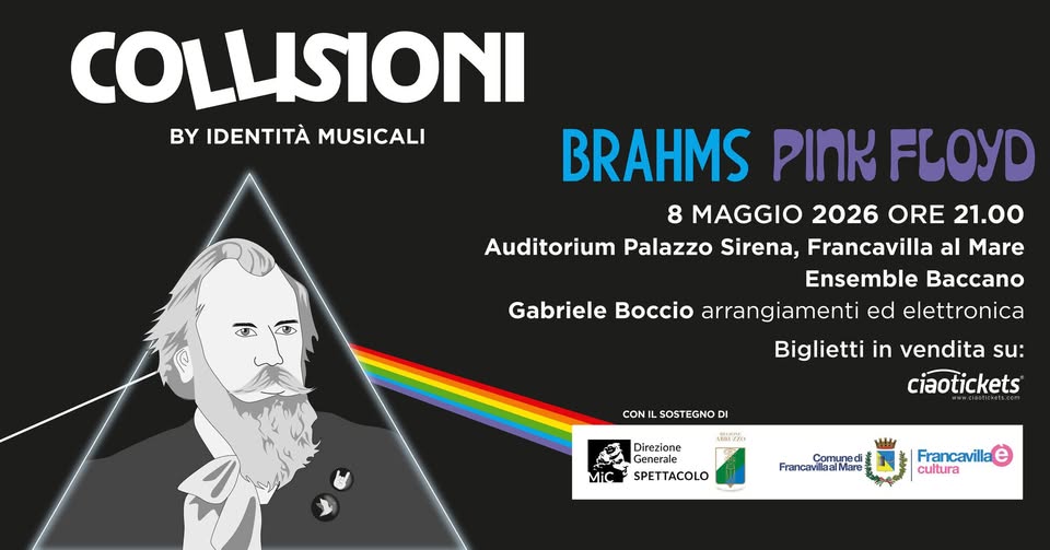 Collisioni: Brahms vs Pink Floyd Potrebbe essere un contenuto grafico raffigurante il seguente testo "COLLISIONI BY IDENTITÀ BYIDENTITAMUSICALI MUSICALI BRAHMS PINK FLOYD 8 MAGGIO 2026 ORE 21.00 Auditorium Palazzo Sirena, Francavilla al Mare Ensemble Baccano Gabriele Boccio arrangiamenti ed elettronica Biglietti in vendita su: ciaotickets CON SOSTEGNOD DI лийжoeB MiC Direzione Generale SPETTACOLO Comuneci FrancavillaalMare Francavilla alMare Mare Francavilla cultura"