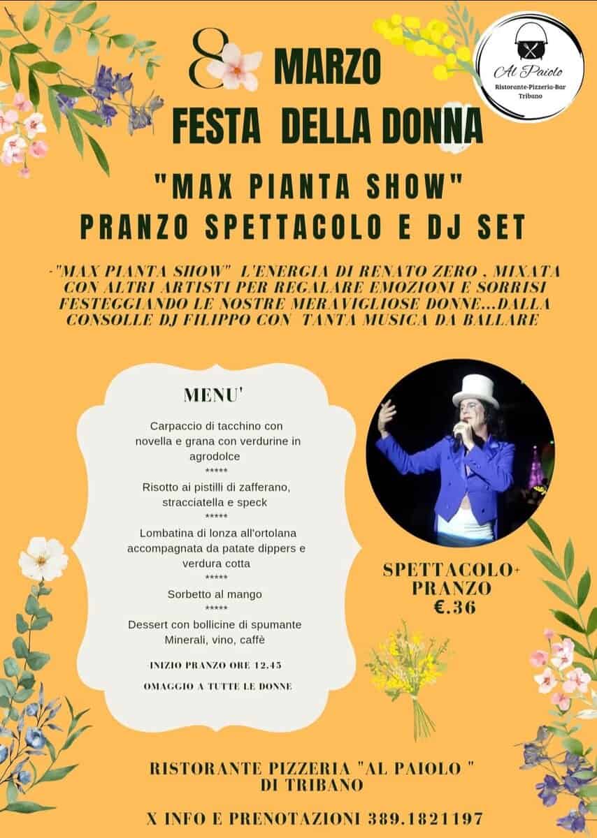 Festa della Donna con Max Pianta – ristorante Al Paiolo – Tribano PD Potrebbe essere un'immagine raffigurante il seguente testo "Al Paido Triane MARZO FESTA DELLA DONNA "MAX PIANTA SHOW" PRANZO SPETTACOLO E DJ SET -"MAX PIANTA SIOW" L'ENERCIA DI RENATO ZERO MIXATA CON ALTRI RTISTI PER REGALARE ΕΜΟΖΙΟΝΙ E SORRISI FESTECCIANDO LE NOSTRE MERAVICLIOSE DON.NE...DALLA CONSOLLE DJ FILIPPO CON TANTA MUSICA DA BALLARE MENU' Carpaccio tacchino con novella grana verdurine in agrodolce Risotto pistilli stracciatella zafferano, speck Lombatina lonza all'ortolana da patate verdura cotta **A** Sorbetto mango 大大家 Dessert con bollicine di spumante Minerali, vino, caffè SPETTACOLO+ PRANZO €.36 INIZIO PRANZO ORE 2.45 OMAGGIO TUTTE LE DONNE RISTORANTE PIZZERIA "AL PAIOLO" DI TRIBANO X INFO E PRENOTAZIONI 389.1821197"