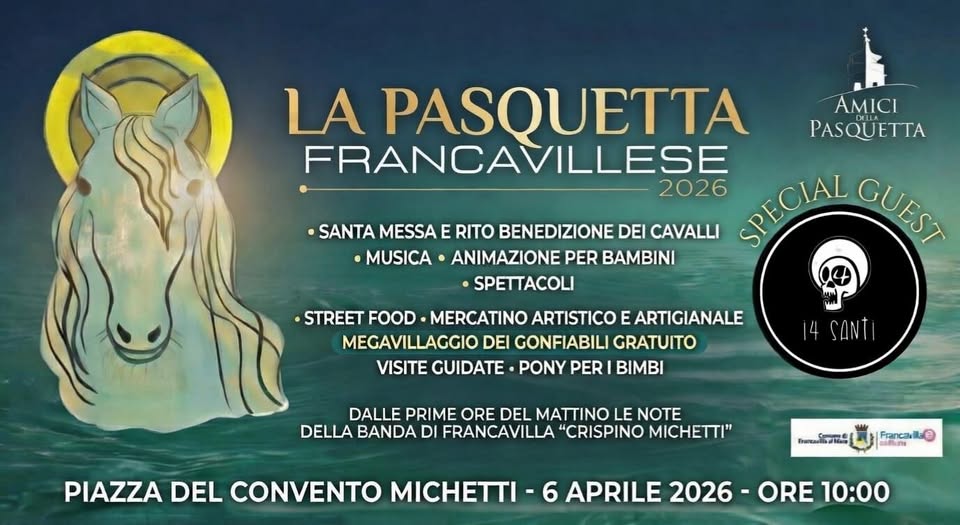 La Pasquetta Francavillese Potrebbe essere un'immagine raffigurante il seguente testo "AMICI PASQUETTA PASQUETTA FRANCAVILLESE •SANTA MESSA E RITO BENEDIZIONE DEI CAVALLI 2026 SPECIAL GUEST •MUSICA ANIMAZIONE PER BAMBINI •SPETTACOLI STREET FOOD MERCATINO ARTISTICO E ARTIGIANALE MEGAVILLAGGIO DEI GONFIABILI GRATUITO VISITE GUIDATE PONY PER BIMBI SANTI DALLE PRIME ORE DEL MATTINO LE NOTE DELLA BANDA DI FRANCAVILLA "CRISPINO MICHETTI" PIAZZA DEL CONVENTO MICHETTI ಸೀಿಸಸుಿಕಿಾಾಹಿ Fancaril Fancalte แกตัมทน APRILE 2026 ORE 10:00"