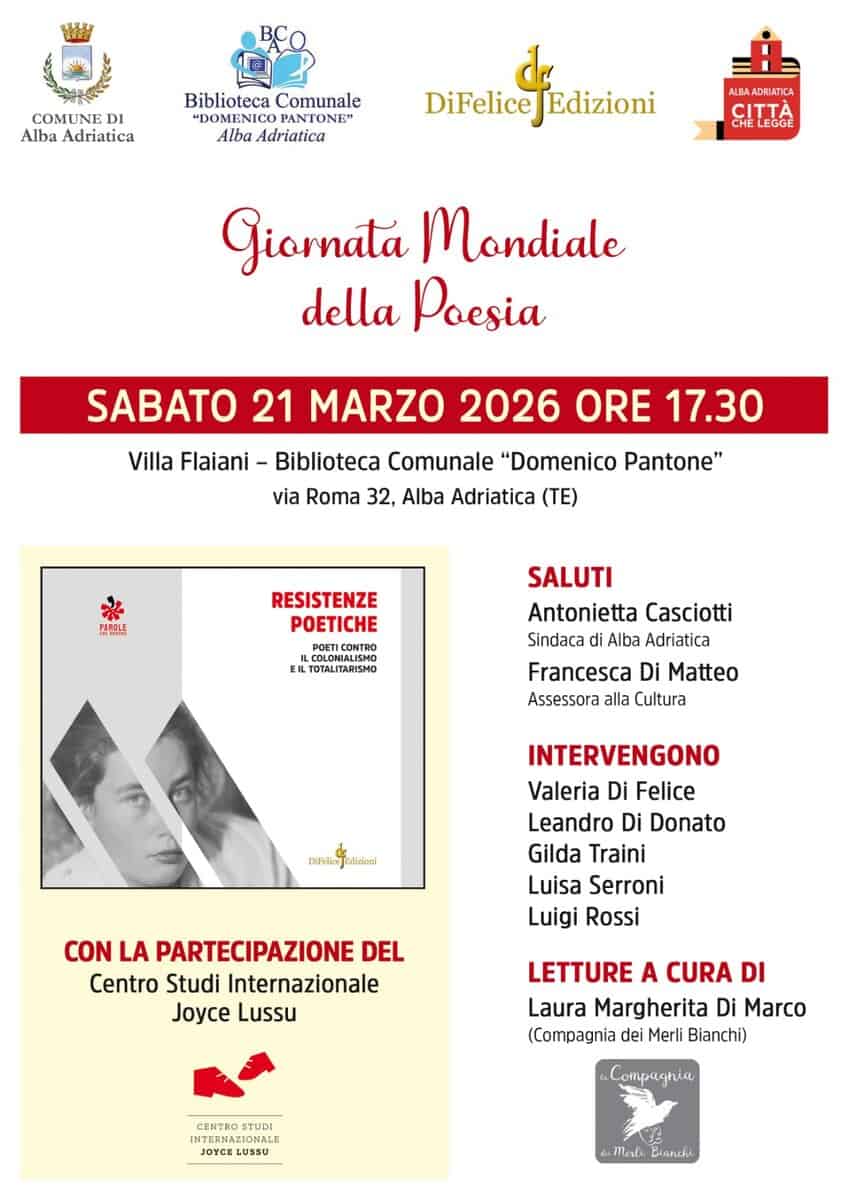 Potrebbe essere un'immagine raffigurante il seguente testo "COMUNI DI Alba Adriatica Biblioteca Comunale "DOMENICO NICO PANTONE" Alba Adriatica DiFeliceEdizioni DiFelice Edizioni ALBA ADRIATIC DRIAT TTA Giarnata Mondiale della Poesia SABATO 21 MARZO 2026 ORE 17.30 Villa Flaiani- Biblioteca Comunale "Domenico Pantone" via Roma 32, Alba Adriatica (TE) PAPbE RESISTENZE POETICHE CONTRO ILCOLOMIALISMO COLONI COLONIALISMO EIL ILTOTALITARISMO SALUTI Antonietta Casciotti Sindaca Alba Adriatica Francesca Di Assessora alla Cultura INTERVENGONO DNFeliceEdidoni INFelice Valeria Di Felice Leandro Di Donato Gilda Traini Luisa Serroni Luigi Rossi CON LA PARTECIPAZIONE DEL Centro Studi Internazionale Joyce Lussu LETTURE A CURA DI Laura Margherita Di Marco (Compagnia dei Merli Bianchi) йa, Mah Bianchi"