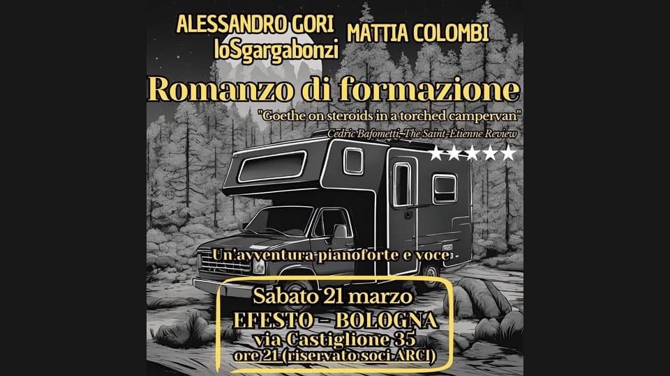 Potrebbe essere un'immagine raffigurante il seguente testo "ALESSANDRO GORI MATTIA COLOMBI loSgargabonzi Romanzo di formazione "Goethe on teroids in a torched campervan" Cedric elntiRadfometi-TheSain-BhieneRe Bafometti- Bafom Saint-Etienne Etienne Revteu w wentura-pianoforte oces- ៣ Sabato 21 marzo EFESTO- EFESTO-BOLOGNA BOLOGNA via Castiglione3 35 ore21 ore21(mriservatosociARCI)"