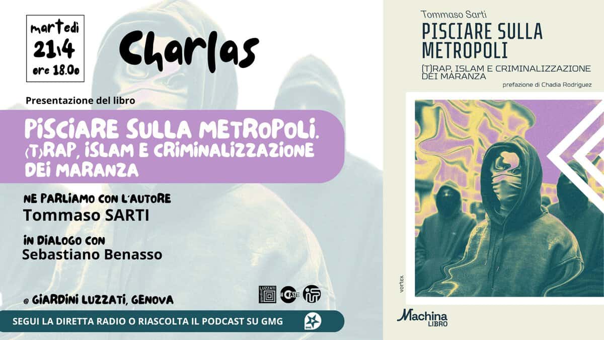 CHARLAS – PISCIARE SULLA METROPOLI- (T)RAP, ISLAM E CRIMINALIZZAZIONE DEI MARANZA di Tommaso Sarti Potrebbe essere un contenuto grafico raffigurante il seguente testo "martedi edi 2114 ore 18.0. Charlas Tommaso Sarti PISCIARE SULLA METROPOLI [T)RAP ISLAM ECRIMINALIZZAZIONE E DEI MARANZA Presentazione del libro PiSCiARE SULLA METROPOLi. (T,RAP, iSLAM E CRiMiNALIZZAZIONE DEi MARANZA prefazione di Chadia Rodr guez NE PARLiAMO CON L'AUTORE Tommaso SARTI iN DiALOGO CON Sebastiano Benasso GiARDiNi LUZZATI, GENOVA SEGUI LA DIRETTA RADIO O RIASCOLTA IL PODCAST SU GMG 圖女 LUZZATI CATI ក med Machina LIBRO"