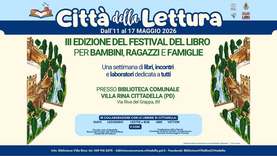 Cittàdella Lettura III Edizione del Festival del libro per bambini, ragazzi e famiglie Potrebbe essere un'immagine raffigurante il seguente testo "다케안 MARRIO LIBRI Città della llaLettura Dall'11 all'11 al 17 MAGGIO 2026 III EDIZIONE DEL FESTIVAL DEL LIBRO PER BAMBINI, RAGAZZI EFAMIGLIE Una settimana di libri, incontri e laboratori dedicata a tutti PRESSO BIBLIOTECA COMUNALE VILLA RINA CITTADELLA (PD) Via Riva del Grappa, 89 ULBE IN COLLABORAZIONE CON LE LIBRERIE CITTADELLA: GUFO LEGGENDO LESTER BOB UBIK VETTORI ECON: Bancu Coldireftid Fondatione Info: Biblioteca Villa Rina: tel. 049 941 3470 roPgrole Veneto bibliotacaecomune.citadell.pd.i . ..." RoveTTeNtA . Facebook: BibliotecaVillaRinaCiHadela"