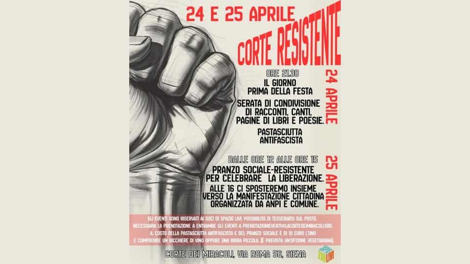 Corte Resistente Potrebbe essere un'immagine raffigurante il seguente testo "D 24E25 24 E 25 APRILE RESISTENIE CORTE ORE 21.30 GIORNO 24 PRIMA DELLA FESTA SERATA CONDIVISIONE POESIE. APRILE DI RACCONTI, CANTI, PAGINE LIBRI PASTASCIUTTA ANTIFASCISTA DALLE ORE 12 ALLE ORE 15 ៨ PRANZO SOCIALE-RESISTENTE PER CELEBRARE LA LIBERAZIONE. APRILE ALLE 16 SPOSTEREMO INSIEME VERSO ORGANIZZATA DA ANPI COMUNE. EVENTI SOND RISERVATI SOCI POSTO. NECESSARIA LAPRENOTAZIONE ENTRAMBE MIRACOLLORG LORG. ICOSTO PASTASCIUTTA NTIFASCISTAE PRANZO SOCLE SOCIALE UNO E COMPRENDE UN BICCHIERE VINO OPPURE UNA BIRRA PICCOLA PREVISTA UN'OPZIONE VEGETARIANA) SPAZIO POSSIBILITA TESSERARS CORTE DEI MIRACOLI, VIA ROMA 56, SIENA"