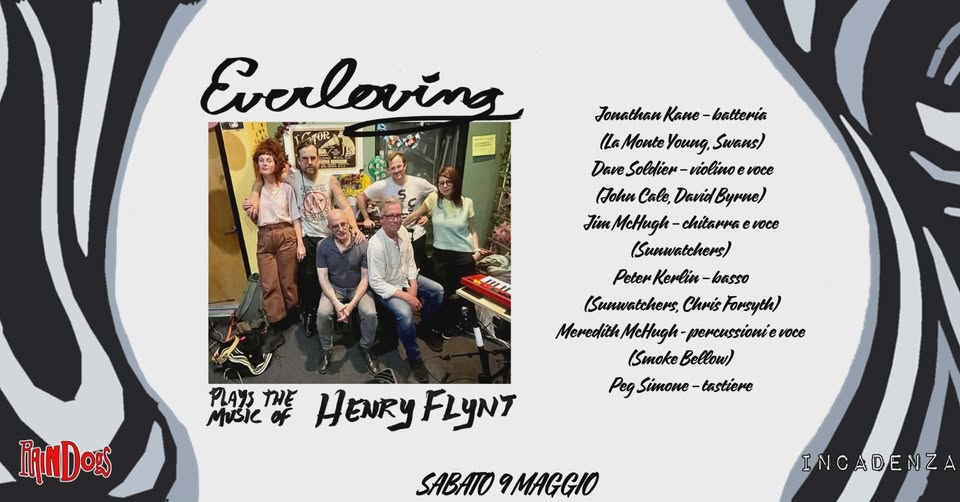 EVERLOVING – Plays the Music of Henry Flynt live @ Raindogs House Potrebbe essere un'immagine raffigurante il seguente testo "Evcrloving C4OR S אנתב Jonathan Kane batteria (laMonteYoung,Swans (La Monte owиA, Swans) Dave DaveSoldier DaveSoldien-violinoeroce Soldier- violino voce (John Cale, DaridByrne) David Bypue McHugh chitarra TimMcHugh-chitarwsevoce e voce (Sunwatchers) Peter -basso ISunwatchers, Chris Forsyth) McHugh- percussionie voce ISmokeBellow) (Smoke w) Peg Simone tastiere み糕と PLAYS Music IiNDozs HENRYFLyNT HENRY FLYNT SABATO 9MAGGIO INCADENZA"