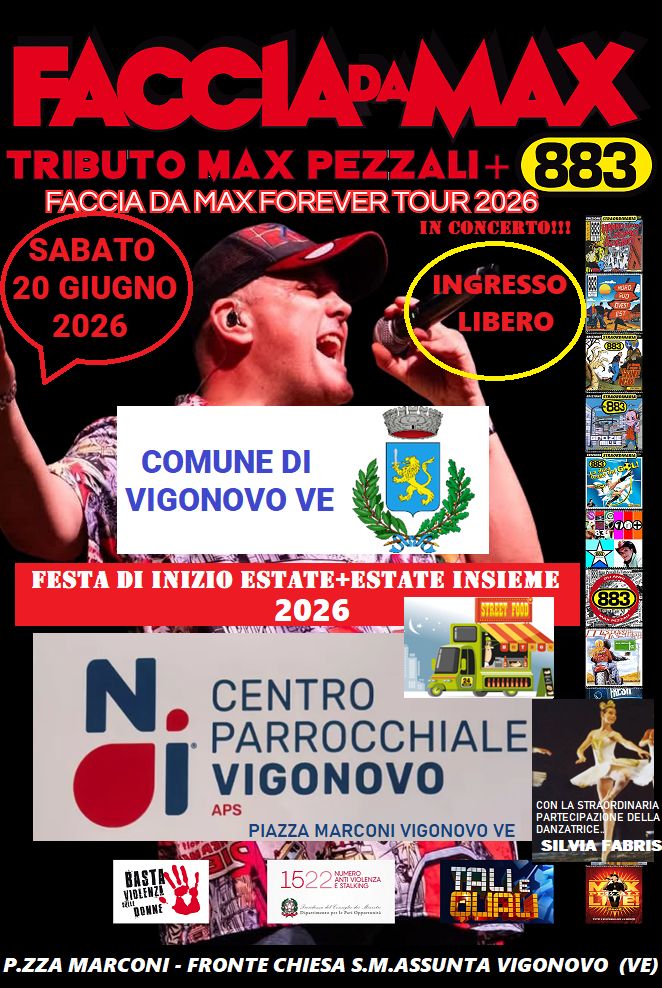 Potrebbe essere un'immagine raffigurante il seguente testo "FACCIA ACCIAPAMAX TRIBUTO MAX PEZZALI- 883 FACCIA DA MAXFOREVER TOUR 2026 IN CONCERTO!!! SABATO 20 GIUGNO 2026 INGRESSO LIBERO COMUNE DI VIGONOVO VE স oe FESTA DI INIZIO ESTATE+ESTATE INSIEME 2026 STELBOY POMD ROrPO 田り mn N. NcoIs CENTRO PARROCCHIALE. VIGONOVO APS PIAZZA MARCONI VIGONOVO VE BASTALL VIOLENZA DONNE CONL LASTRADRDINARIA PARTECIPAZIO DELLA 1522 1522gzA STALKNG SILVIA ABRIS P.ZZA MARCONI FRONTE CHIESA S.M.ASSUNTA VIGONOVO (VE)"
