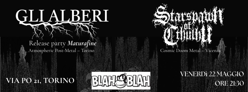 GLI ALBERI (Atmospheric Post Metal) + STARSPAWN OF CTHULHU (Doom Metal) Live al Blah Blah Potrebbe essere un'immagine raffigurante il seguente testo "GLI AL ALBERI Release party Maturafine Atmospheric Post Metal Forino Starspatir Ciimili Cosmic CcosmieDoomMetal_Vicena osmicDoomMetal-Vicenza Doom Metal Vicenza VIA PO 21, TORINO BLAHSBLAH B BLAH VENERDì VENERDI22MAGGIO 22MAGGIO ORE21:0 ORE2 21:30"